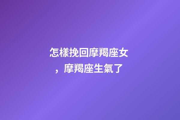 怎樣挽回摩羯座女，摩羯座生氣了